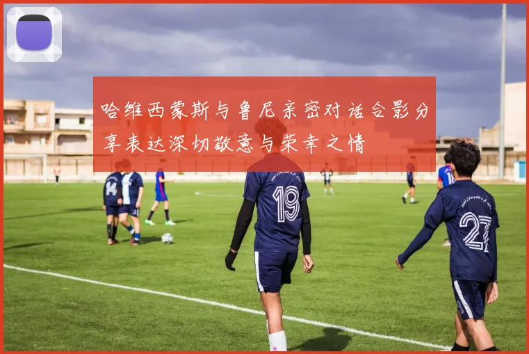 哈维西蒙斯与鲁尼亲密对话合影分享表达深切敬意与荣幸之情