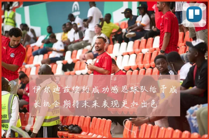 伊尔迪兹续约成功感恩球队给予成长机会期待未来表现更加出色