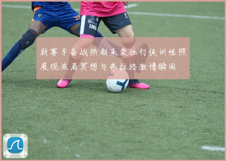 新赛季备战热潮来袭独行侠训练照展现浓眉冥想与弗拉格激情瞬间