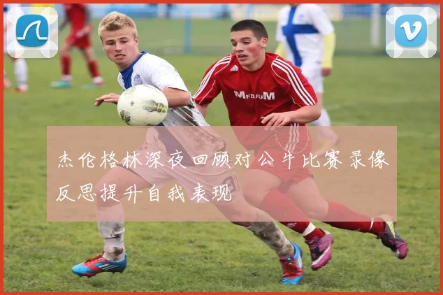 杰伦格林深夜回顾对公牛比赛录像反思提升自我表现