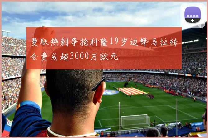 曼联热刺争抢科隆19岁边锋马拉转会费或超3000万欧元