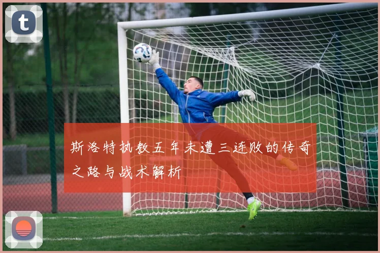 斯洛特执教五年未遭三连败的传奇之路与战术解析
