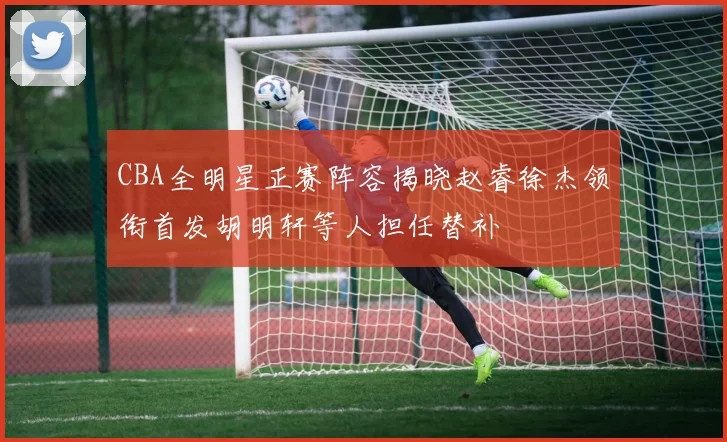 CBA全明星正赛阵容揭晓赵睿徐杰领衔首发胡明轩等人担任替补