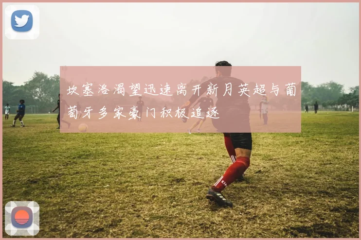 坎塞洛渴望迅速离开新月英超与葡萄牙多家豪门积极追逐
