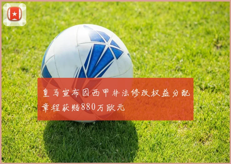 皇马宣布因西甲非法修改权益分配章程获赔880万欧元