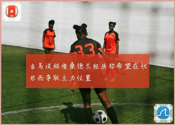 吉乌谈租借桑德兰经历称希望在切尔西争取主力位置