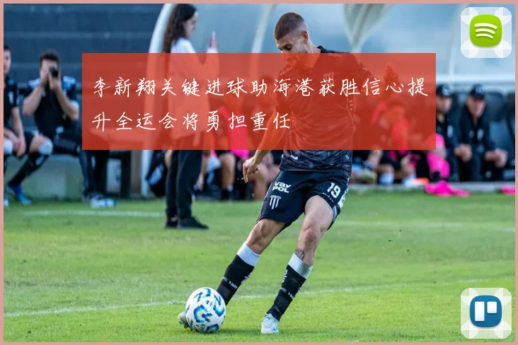 李新翔关键进球助海港获胜信心提升全运会将勇担重任