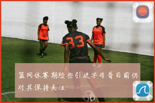 篮网休赛期险些引进字母哥目前仍对其保持关注