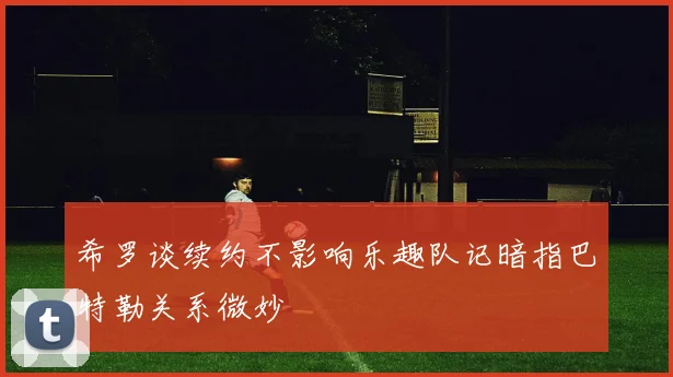 希罗谈续约不影响乐趣队记暗指巴特勒关系微妙
