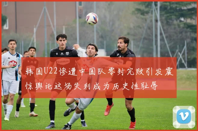 韩国U22惨遭中国队零封完败引发震惊舆论这场失利成为历史性耻辱