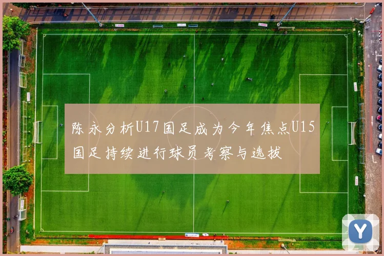 陈永分析U17国足成为今年焦点U15国足持续进行球员考察与选拔