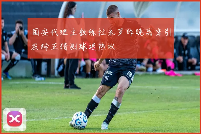 国安代理主教练拉米罗昨晚离京引发转正猜测球迷热议