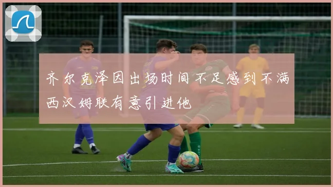 齐尔克泽因出场时间不足感到不满西汉姆联有意引进他